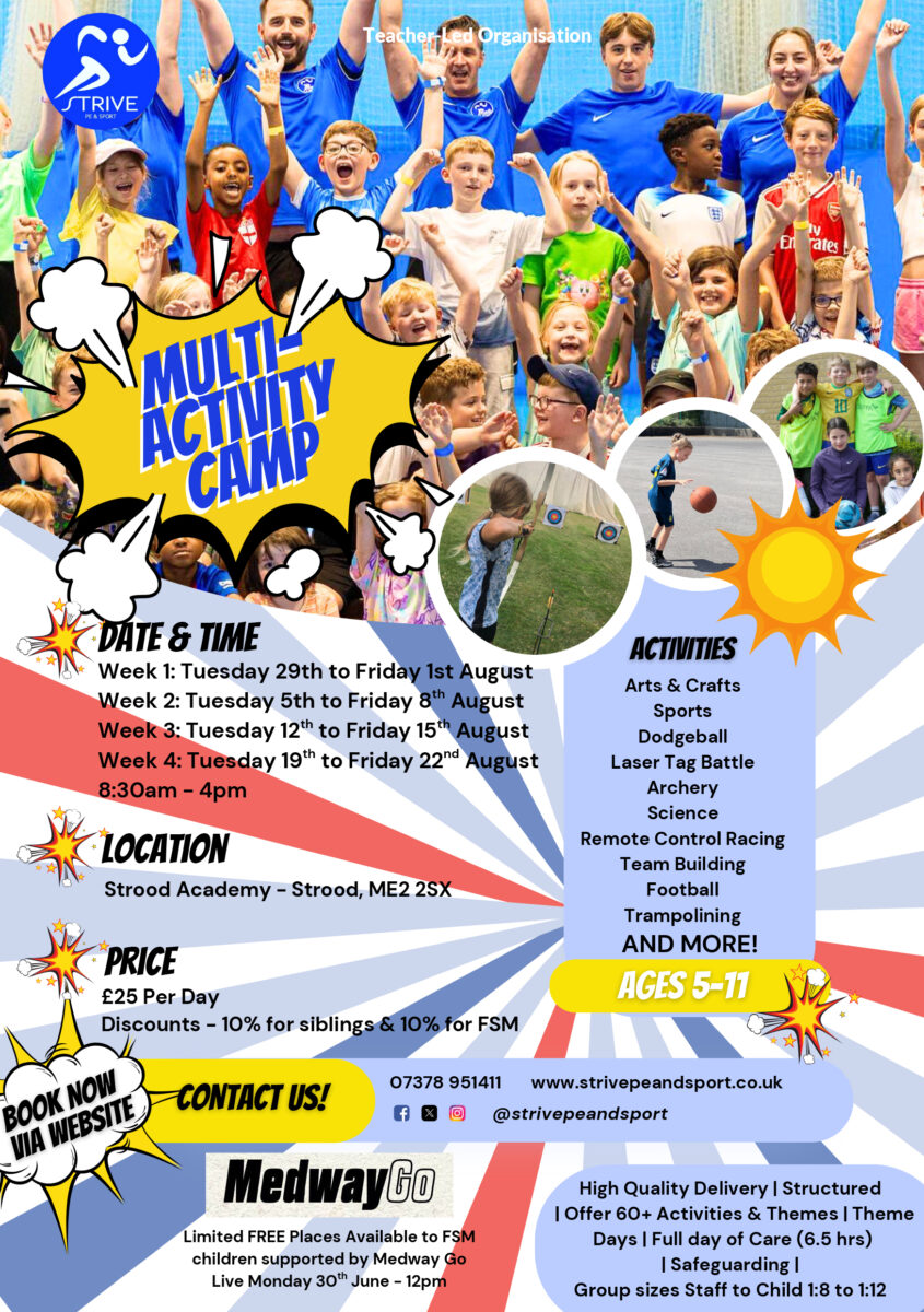 This picture is a promotional poster for a "Multi-Activity Camp" organized by "STRIVE Sport & Organisation". The poster includes: Images: Several photos showing children and adults participating in various activities, suggesting a fun and active environment. Title: "MULTI-ACTIVITY CAMP" prominently displayed in a comic-book style bubble. Date & Time: Details for four weeks of camp in late July and August, from 8:30 am - 4 pm daily. Location: Strood Academy – Strood, ME2 2SX. Price: £25 per day, with discounts for siblings and those eligible for Free School Meals (FSM). Activities: A list of diverse activities including Arts & Crafts, Sports, Dodgeball, Laser Tag Battle, Archery, Science, Remote Control Racing, Team Building, Football, Trampolining, and more. Ages: The camp is for "AGES 5-11". Contact Information: A "CONTACT US!" section with a phone number (07378 951411), website (www.striveandsport.co.uk), and social media handles (@striveandsport). MedwayGo Partnership: Information about limited FREE places available for FSM children supported by MedwayGo, with Live Monday 30th June - 12pm. Camp Features: Highlights such as "High Quality Delivery | Structured | Offer 60+ Activities & Themes | Theme Days | Full day of Care (6.5 hrs) | Safeguarding | Group sizes Staff to Child 1:8 to 1:12". Call to Action: "BOOK NOW VIA WEBSITE".